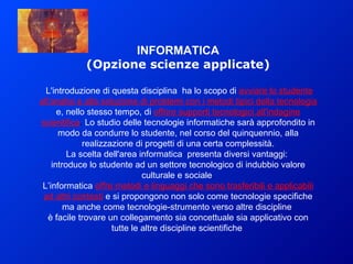 INFORMATICA (Opzione scienze applicate) L'introduzione di questa disciplina  ha lo scopo di   avviare lo studente all’analisi e alla soluzione di problemi con i metodi tipici della tecnologia   e, nello stesso tempo, di   offrire supporti tecnologici all'indagine scientifica .  Lo studio delle tecnologie informatiche sarà approfondito in modo da condurre lo studente, nel corso del quinquennio, alla realizzazione di progetti di una certa complessità. La scelta dell'area informatica  presenta diversi vantaggi:  introduce lo studente ad un settore tecnologico di indubbio valore culturale e sociale . L’informatica   offre metodi e linguaggi che sono trasferibili e applicabili ad altri contesti   e si propongono non solo come tecnologie specifiche ma anche come tecnologie-strumento verso altre discipline  è facile trovare un collegamento sia concettuale sia applicativo con tutte le altre discipline scientifiche  