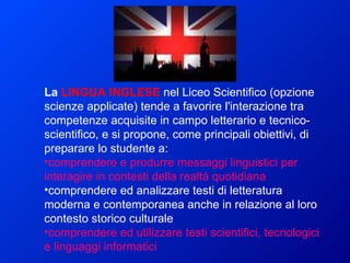 La  LINGUA INGLESE   nel Liceo Scientifico (opzione scienze applicate) tende a favorire l'interazione tra competenze acquisite in campo letterario e tecnico-scientifico, e si propone, come principali obiettivi, di preparare lo studente a:   comprendere e produrre messaggi linguistici per interagire in contesti della realtà quotidiana  comprendere ed analizzare testi di letteratura moderna e contemporanea anche in relazione al loro contesto storico culturale  comprendere ed utilizzare testi scientifici, tecnologici e linguaggi informatici  