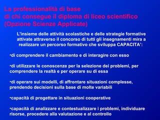 L'insieme delle attività scolastiche e delle strategie formative attivate attraverso il concorso di tutti gli insegnamenti mira a realizzare un percorso formativo che sviluppa CAPACITA’:  di comprendere il cambiamento e di interagire con esso di utilizzare le conoscenze per la selezione dei problemi, per comprendere la realtà e per operare su di essa  di operare sui modelli, di affrontare situazioni complesse, prendendo decisioni sulla base di molte variabili  capacità di progettare in situazioni cooperative  capacità di analizzare e contestualizzare i problemi, individuare risorse, procedere alla valutazione e al controllo  La professionalità di base di chi consegue il diploma di liceo scientifico  (Opzione Scienze Applicate) 