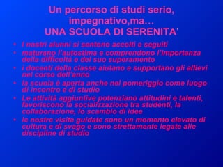 Un percorso di studi serio, impegnativo,ma… UNA SCUOLA DI SERENITA ’ I   nostri alunni si sentono accolti e seguiti maturano l’autostima e comprendono l’importanza della difficoltà e del suo superamento i docenti della classe aiutano e supportano gli allievi nel corso dell’anno  la scuola è aperta anche nel pomeriggio come luogo di incontro e di studio Le attività aggiuntive potenziano attitudini e talenti, favoriscono la socializzazione tra studenti, la collaborazione, lo scambio di idee le nostre visite guidate sono un momento elevato di cultura e di svago e sono strettamente legate alle discipline di studio 