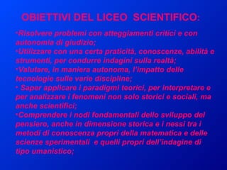 Risolvere problemi con atteggiamenti critici e con autonomia di giudizio; Utilizzare con una certa praticità, conoscenze, abilità e strumenti, per condurre indagini sulla realtà; Valutare, in maniera autonoma, l’impatto delle tecnologie sulle varie discipline; Saper applicare i paradigmi teorici, per interpretare e per analizzare i fenomeni non solo storici e sociali, ma anche scientifici;  Comprendere i nodi fondamentali dello sviluppo del pensiero, anche in dimensione storica e i nessi tra i metodi di conoscenza propri della matematica e delle scienze sperimentali  e quelli propri dell’indagine di tipo umanistico; OBIETTIVI DEL LICEO  SCIENTIFICO : 