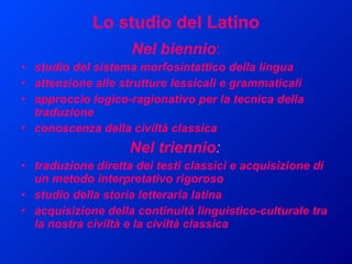 Lo studio del Latino Nel biennio : studio del sistema morfosintattico della lingua  attenzione alle strutture lessicali e grammaticali approccio logico-ragionativo per la tecnica della traduzione conoscenza della civiltà classica Nel triennio : traduzione diretta dei testi classici e acquisizione di un metodo interpretativo rigoroso studio della storia letteraria latina acquisizione della continuità linguistico-culturale tra la nostra civiltà e la civiltà classica 