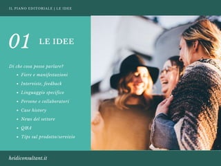 IL PIANO EDITORIALE | LE IDEE
heidiconsultant.it
LE IDEE
Di che cosa posso parlare?
01
Fiere e manifestazioni 
Interviste, feedback
Linguaggio specifico 
Persone e collaboratori 
Case history 
News del settore 
Q&A 
Tips sul prodotto/servizio
 