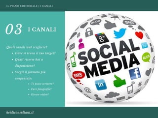IL PIANO EDITORIALE | I CANALI
heidiconsultant.it
I CANALI
Quali canali web scegliere?
03
Dove si trova il tuo target?
Quali risorse hai a
disposizione? 
Scegli il formato più
congeniale:
Ti piace scrivere? 
Fare fotografie? 
Girare video?
 