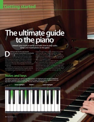 10 Piano for Beginners
Gettingstarted
D
eciding to take the first step towards
discovering your musical talents is worthwhile
at any age. Learning to play an instrument
is a rewarding journey and the piano really is
a great one to start with. Although you’ll need plenty
of time, practice and patience, the piano is a relatively
easy instrument to master, which is why it’s a popular
one to try to learn first. Many musicians find that after
conquering it, the idea of learning other instruments isn’t
as daunting.
The piano has come a long way since it was invented,
and alongside the traditional acoustic varieties, there are
now digital pianos and portable keyboards. Learning
to play the piano is the same on all three, but you’ll find
some may offer more or fewer features than others,
although this won’t have a dramatic effect on how you
play while you’re still developing your skills. Regardless of
which instrument you’re using, you can still pick up the
basics in this beginner’s guide.
So whether you want to be able to play the odd tune,
learn a particular song or compose your own musical
masterpiece, you’re in the right place. Join us and discover
what the piano has to offer. In the following pages we’ll
introduce you to the different types of pianos that are out
there and help you get started in front of the keys. You’ll
also discover how to read music and play with
Theultimateguide
tothepiano
Unleash your musical talents and learn how to play scales,
songs and masterpieces on the piano

Throughout this book, you will see top-down images of a keyboard with the keys highlighted.
The darker highlights show the keys played in the image, while the lighter highlights show the
keys that need to be played in the step. The star shows where Middle C is.
Notes and keys
Middle C
Darker highlights Lighter highlights
 