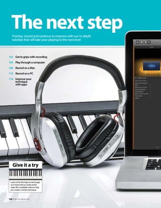 Give it a try
Lookoutforthislogooneachpage,
asitmeansthatanaudioand/or
videofileisavailableonlinetohelp
youmasteracertaintechnique.
100 Piano for Beginners
102 Gettogripswithrecording
104 Playthroughacomputer
106 RecordonaMac
110 RecordonaPC
114 Improveyour
technique
withapps
Thenextstep
Practise, record and continue to improve with our in-depth
tutorials that will take your playing to the next level
 