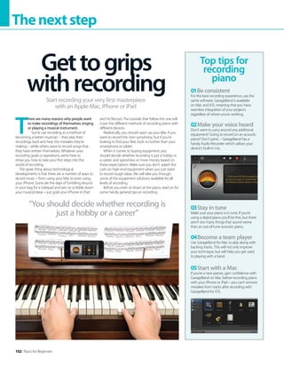 102 Piano for Beginners
Thenextstep
T
here are many reasons why people want
to make recordings of themselves singing
or playing a musical instrument.
Some use recording as a method of
becoming a better musician – they play their
recordings back and hear the mistakes they’re
making – while others want to record songs that
they have written themselves. Whatever your
recording goals or aspirations, we’re here to
show you how to take your first steps into the
world of recording.
The great thing about technological
developments is that there are a number of ways to
record music – from using your Mac to even using
your iPhone. Gone are the days of fumbling around
in your bag for a notepad and pen to scribble down
your musical ideas – just grab your iPhone or iPad
and hit Record. The tutorials that follow this one will
cover the different methods of recording piano with
different devices.
Realistically, you should open up your Mac if you
want to record the next symphony; but if you’re
looking to find your feet, look no further than your
smartphone or tablet.
When it comes to buying equipment, you
should decide whether recording is just a hobby or
a career, and spend less or more money based on
these expectations. Make sure you don’t splash the
cash on high-end equipment when you just want
to record rough ideas. We will take you through
some of the equipment solutions available for all
levels of recording.
Before you even sit down at the piano, read on for
some handy general tips on recording.
Gettogrips
withrecording
Start recording your very first masterpiece
with an Apple Mac, iPhone or iPad
Top tips for
recording
piano
01Be consistent
For the best recording experience, use the
same software. GarageBand is available
on Mac and iOS, meaning that you have
seamless integration of your projects
regardless of where you’re working.
02Make your voice heard
Don’t want to carry around any additional
equipment? Going to record on an acoustic
piano? Don’t panic – GarageBand has a
handy Audio Recorder which utilises your
device’s built-in mic.
03Stay in tune
Make sure your piano is in tune. If you’re
using a digital piano you’ll be fine, but there
aren’t too many things that sound worse
than an out-of-tune acoustic piano.
04Become a team player
Use GarageBand for Mac to play along with
backing tracks. This will not only improve
your technique, but will help you get used
to playing with a band.
05Start with a Mac
If you’re a new pianist, gain confidence with
GarageBand on Mac before recording piano
with your iPhone or iPad – you can’t remove
mistakes from tracks after recording with
GarageBand for iOS.
“You should decide whether recording is
just a hobby or a career”
 