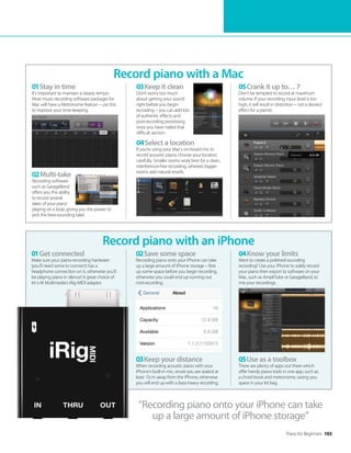 Piano for Beginners 103
“Recording piano onto your iPhone can take
up a large amount of iPhone storage”
Record piano with a Mac
Record piano with an iPhone
01Stay in time
It’s important to maintain a steady tempo.
Most music-recording software packages for
Mac will have a Metronome feature – use this
to improve your time-keeping.
01Get connected
Make sure your piano-recording hardware
(you’ll need some to connect) has a
headphone connection on it, otherwise you’ll
be playing piano in silence! A great choice of
kit is IK Multimedia’s iRig MIDI adaptor.
02Save some space
Recording piano onto your iPhone can take
up a large amount of iPhone storage – free
up some space before you begin recording,
otherwise you could end up running out
mid-recording.
04Know your limits
Want to create a polished-sounding
recording? Use your iPhone to solely record
your piano then export to software on your
Mac, such as AmpliTube or GarageBand, to
mix your recordings.
05Crank it up to… 7
Don’t be tempted to record at maximum
volume. If your recording input level is too
high, it will result in distortion – not a desired
effect for a pianist.
03Keep it clean
Don’t worry too much
about getting your sound
right before you begin
recording – you can add lots
of authentic effects and
post-recording processing
once you have nailed that
difficult section.
04Select a location
If you’re using your Mac’s on-board mic to
record acoustic piano, choose your location
carefully. Smaller rooms work best for a clean,
interference-free recording, whereas bigger
rooms add natural reverb.
03Keep your distance
When recording acoustic piano with your
iPhone’s built-in mic, enure you are seated at
least 15cm away from the iPhone, otherwise
you will end up with a bass-heavy recording.
05Use as a toolbox
There are plenty of apps out there which
offer handy piano tools in one app, such as
a chord book and metronome, saving you
space in your kit bag.
02Multi-take
Recording software
such as GarageBand
offers you the ability
to record several
takes of your piano
playing on a loop, giving you the power to
pick the best-sounding take!
 