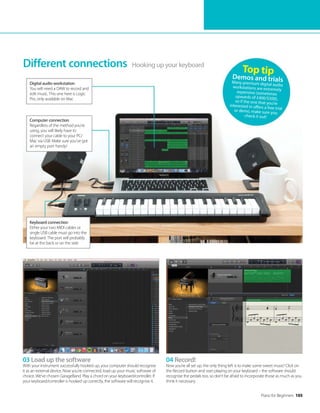 Piano for Beginners 105
03 Load up the software
With your instrument successfully hooked up, your computer should recognise
it as an external device. Now you’re connected, load up your music software of
choice. We’ve chosen GarageBand. Play a chord on your keyboard/controller. If
your keyboard/controller is hooked up correctly, the software will recognise it.
04 Record!
Now you’re all set up, the only thing left is to make some sweet music! Click on
the Record button and start playing on your keyboard – the software should
recognise the pedals too, so don’t be afraid to incorporate those as much as you
think it necessary.
Hooking up your keyboard
Different connections
Digital audio workstation
You will need a DAW to record and
edit music. This one here is Logic
Pro, only available on Mac
Keyboard connection
Either your two MIDI cables or
single USB cable must go into the
keyboard. The port will probably
be at the back or on the side
Computer connection
Regardless of the method you’re
using, you will likely have to
connect your cable to your PC/
Mac via USB. Make sure you’ve got
an empty port handy!
Top tip
Demos and trials
Many premium digital audio
workstations are extremely
expensive (sometimes
upwards of £400/$500),
so if the one that you’re
interested in offers a free trial
or demo, make sure you
check it out!
 