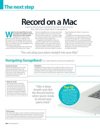 106 Piano for Beginners
Thenextstep
W
ant to hear yourself back or record
one of your own creations? Look no
further than your Mac computer.
GarageBand is a music-making
application which comes pre-installed on your
Mac as part of the iLife package. Whether you’re a
seasoned musician or someone who just wants to
have a go at making some noise, GarageBand is the
perfect place to get creative.
Technological developments have come a long
way since the days of recording music to tape.
Thanks to GarageBand, you no longer need a bank
loan to be able to record a song. You don’t even
need any external equipment – computers enable
you to plug your electric piano directly into a USB
port and start recording straight away.
GarageBand has the facilities to record any
instrument, whether that’s via a microphone or
plugged straight in. If you don’t have an electric
instrument, though, GarageBand has a variety of
Software Instruments which sound just like the
real thing, whose notes can be typed in using the
Musical Typing tool or clicked in using the on-
screen piano.
GarageBand is particularly good at recording
piano because you can plug straight into your Mac
as we covered on page 104 – it doesn’t travel via
any other equipment. It records you playing MIDI
signals rather than real audio (although you do have
an option to do so). This means that it’s a lot easier
to edit your tracks and change instrument sample,
although you may lose the humanity of your
recordings somewhat.
RecordonaMac
Learn to record piano concertos from the comfort of your
Mac with a few simple clicks in GarageBand
The main features and tools explained
Navigating GarageBand
“You can plug your piano straight into your Mac”
“Take a deep
breath and click
the Record button
when you’re ready
to record your
piano track”
Go back to the start
Rather than spending a few seconds
pressing the Rewind button to go
back to the beginning of the track, just
click the icon to go straight back to
the beginning of the recording – no
waiting around required
Ready, set, record
Take a deep breath and click the
Record button when you’re ready
to record your piano track. If you’ve
set a metronome, this will ‘click’ for
four beats before GarageBand starts
recording your playing. GarageBand
will continue recording you until you
click the Stop icon or hit the space bar
Add effects
GarageBand’s Inspector feature has a multitude of effects which you can
apply to your recording. These can drastically change the sound of your
recording, whether it’s by adding a touch of reverb (echo), or distortion
which turns a piano into something you might hear on a heavy metal track
Set the tempo
The Tempo tool is often used to control the overall speed of a recording
when using GarageBand’s built-in loops. However, it can also be used
to control the speed of the Metronome. Click the number and drag the
slider upwards to increase the tempo and downwards to decrease it
Top tip
Learn to Play
If you’ve only recently picked
up a piano, GarageBand offers
video piano lessons which
cover the basics of playing.
Head to the‘Learn to Play’
section to find out how to
play hit songs – taught by
the artists who made
them famous.
 