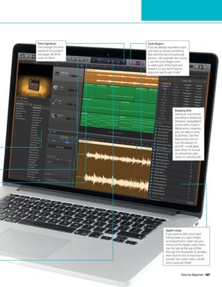 Piano for Beginners 107
Time signature
This changes the time
signature of a project.
See pages 38-39 for
more on them
Cycle Region
If you’ve already recorded a track
and want to record something
else over the top of a particular
section – for example, the chorus
– use the Cycle Region tool
to select part of the track and
repeat it so you don’t have to
stop and start to get it right
Apple Loops
If you want to add some hard-
hitting beats or a spot of light
accompaniment, make sure you
check out the Apple Loops menu.
Use the tabs at the top to filter
through the thousands of samples,
then click on one to hear how it
sounds. You could make a whole
song using just these!
Keeping time
Having an out-of-time
recording is disastrous!
However, GarageBand
comes with a built-in
Metronome, meaning
you can keep in time,
at all times. Click the
Metronome icon to
turn this feature on
and off – it will glow
blue when it’s turned
on and remain grey
when it’s switched off
 