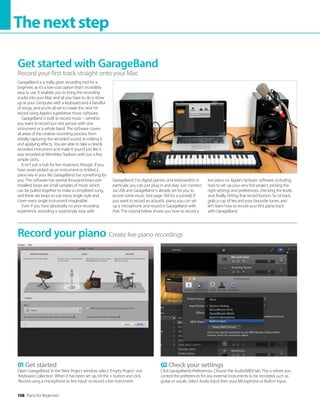 108 Piano for Beginners
Thenextstep
GarageBand is a really great recording tool for a
beginner, as it’s a low-cost option that’s incredibly
easy to use. It enables you to bring the recording
studio into your Mac and all you have to do is show
up at your computer with a keyboard and a handful
of songs, and you’re all set to create the next hit
record using Apple’s superlative music software.
GarageBand is built to record music – whether
you want to record just one person with one
instrument or a whole band. The software covers
all areas of the creative recording process, from
initially capturing the recorded sound, to editing it
and applying effects. You are able to take a cleanly
recorded instrument and make it sound just like it
was recorded at Wembley Stadium with just a few
simple clicks.
It isn’t just a hub for live musicians, though. If you
have never picked up an instrument or tinkled a
piano key in your life, GarageBand has something for
you. The software has several thousand loops pre-
installed; loops are small samples of music which
can be pulled together to make a completed song,
and there are loops to suit every single style and
cover every single instrument imaginable.
Even if you have absolutely no prior recording
experience, recording is surprisingly easy with
GarageBand. For digital pianists and keyboardists in
particular, you can just plug in and play. Just connect
via USB and GarageBand is already set for you to
record some music (see page 104 for a tutorial). If
you want to record an acoustic piano, you can set
up a microphone and record in GarageBand with
that. The tutorial below shows you how to record a
live piano on Apple’s fantastic software, including
how to set up your very first project, picking the
right settings and preferences, checking the levels
and, finally, hitting that record button. So sit back,
grab a cup of tea and your favourite tunes, and
let’s learn how to record your first piano track
with GarageBand.
Get started with GarageBand
Record your first track straight onto your Mac
Create live piano recordings
Record your piano
01Get started
Open GarageBand. In the New Project window, select ‘Empty Project’ not
‘Keyboard Collection’. When it has been set up, hit the + button and click
‘Record using a microphone or line input’ to record a live instrument.
02Check your settings
Click GarageBandPreferences. Choose the Audio/MIDI tab. This is where you
control the preferences for any external instruments to be recorded, such as
guitar or vocals. Select Audio Input then your Microphone or Built-in Input..
 