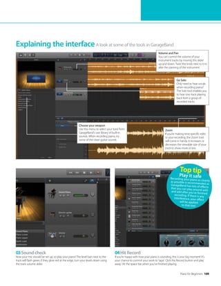 Piano for Beginners 109
A look at some of the tools in GarageBand
Explaining the interface
Volume and Pan
You can control the volume of your
instrument tracks by moving this slider
up and down. Twist the knob next to it to
alter the panning of the instrument
Go Solo
Only need to hear vocals
when recording piano?
The Solo tool enables you
to hear one track playing
back from a group of
recorded tracks
Zoom
If you’re making time-specific edits
to your recording, the Zoom tool
will come in handy. It increases or
decreases the viewable size of your
track to show more or less
03Sound check
Now your mic should be set up, so play your piano! The level bars next to the
track will flash green; if they glow red at the edge, turn your levels down using
the track volume slider.
04Hit Record
If you’re happy with how your piano is sounding, this is your big moment! It’s
your chance to commit your work to ‘tape’. Click the Record button and play
away. Hit the space bar when you’ve finished playing.
Top tip
Play it safe
Recording your piano as cleanly
as possible is recommended as
GarageBand has lots of effects
that you can play around with
and add after you’ve finished
recording. If there is any
interference, your effect
will be applied
to that too!
Choose your weapon
Use this menu to select your tone from
GarageBand’s vast library of built-in
sounds. When recording piano, try
some of the clean guitar sounds
 