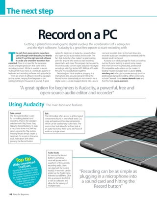 110 Piano for Beginners
Thenextstep
T
he path from piano zero to piano hero
can be fraught with obstacles, but thanks
to the PC and the right piece of software
it can be a far smoother transition than
expected. There is no need for the expensive
studios or expert producers that come with a
recording contract. All that is needed to record
multilayered music tracks is a computer, a piano or
keyboard and recording software such as Audacity.
There are a host of software recording packages
on the market, ranging from beginner to pro,
costing nothing to thousands of pounds. A great
option for beginners is Audacity, a powerful, free
and open-source audio editor and recorder. The
fact that Audacity is free makes it a great starting
point for anyone who wants to start recording
piano tracks and more. The program can be used to
record live audio; convert tapes and vinyl into digital
recordings; edit Ogg Vorbis, MP3, WAV or AIFF audio
files; and mix sounds/tracks together.
Recording can be as simple as plugging in a
microphone into a sound card and hitting the
Record button. Alternatively, an instrument – like a
digital piano – can be plugged directly into a sound
card and recorded direct to the hard drive. Any
recorded audio can be edited and tweaked until the
desired result is achieved.
Audacity is an ideal package for those just starting
out, but if you’re looking to spend some money
then there are more sophisticated, professional
PC-compatible audio editors on the market. A
leading industry-standard tool is Cubase (www.
steinberg.net) which incorporates enough tools for
professional-standard recording. Other contenders
include Cakewalk Sonar (www.cakewalk.com) and
Avid Pro Tools (www.avid.com).
RecordonaPC
Getting a piano from analogue to digital involves the combination of a computer
and the right software. Audacity is a great free option to start recording with
The main tools and features
Using Audacity
“A great option for beginners is Audacity, a powerful, free and
open-source audio editor and recorder”
“Recording can be as simple as
plugging in a microphone into
a sound card and hitting the
Record button”
Edit
The Edit toolbar offers access to all the typical
components found in a set of edit tools. Cut,
copy and paste are three key components
which can be used to help build tracks. The
zoom in/out tool allows for a closer look at
an audio track or to show up to 200 hours of
audio on a single screen
Audio tracks
As soon as the Record
button is pressed, a
track will appear with a
waveform of the currently
recording audio. Users
can play back the current
track(s). A new track can be
added via the Tracks menu
followed by Add New. Click
the up arrow on the left of
a track to collapse it and
allow for the viewing of
multiple tracks
Take control
The Transport toolbar is used
for controlling playback and
recording. There is the standard
selection with Play, Pause, Stop,
Skip and Record buttons. To loop
a track, hold down the Shift key
when pressing the Play button.
Pressing Record always creates a
new track. To record on the same
track, hold down Shift when
pressing the Record button
Top tip
Hide unwanted
toolbars
By default Audacity displays
all available toolbars. To hide
the toolbars you don’t want,
go to ViewToolbars and click
to hide. Repeat to show a
toolbar again or select
Reset Toolbars to
show all.
 