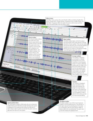 Piano for Beginners 111
The Meter toolbar
The Meter toolbar is one of the more important
toolbars in the recording process. The red bars to
the right indicate the recording level. This works
in combination with the Input Volume Slider to
help to define the recording level. The green bars
to the left indicate the playback level
Device toolbar
The Device toolbar defines
the audio host, input
device, output device and
number of input channels.
The audio host is how
Audacity communicates
with a playback and
recording device – this
is MME by default. The
Output device is the
speakers, while the Input
device is the recording
option, eg microphone
Mixer toolbar
The Mixer toolbar helps control the output
and input levels of the audio devices currently
selected in Device toolbar. There are two sliders,
one for the volume for any connected speakers/
headphones and one for any connected
devices such as a piano or microphone. Simply
move left/right to adjust the volume
Arrange toolbars
The toolbars in Audacity
are arranged in a default
arrangement, but can be
moved for a more bespoke
version. To move a selected
toolbar, grab the edge to the
left of the toolbar and drag
into the new position and
drop to place. The toolbars
can be reset to the default
position by going to the
ViewToolbarsReset Toolbars
Effects menu
The Effect menu comes with a set of built-in effects including Amplify, Bass
Boost, Change Pitch, Change Tempo, Compressor, Echo, Leveller, Phaser and
Wah-Wah. To apply an effect, first select the part or all of a track and then
select the desired effect from the Effects menu
Timeline
The Timeline is displayed
above recorded or new
tracks and measures the
length of a track starting
from zero, or the beginning
of a track. The arrow at zero
can be dragged to make a
selection for a close-up view
for more intricate editing
Speed up/slow down
The Transcription toolbar is effectively only one component,
a slider. Moving the slider left and right will adjust the speed
of playback for the selected track. Move the slider left to
slow it down, right to speed up and click the green arrow to
play back the track at its new speed
 