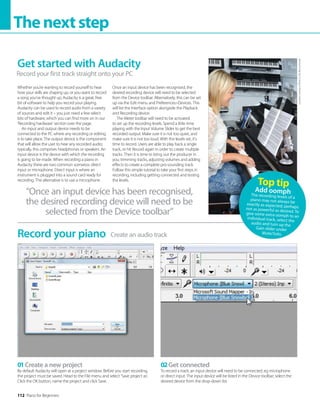 112 Piano for Beginners
Thenextstep
Whether you’re wanting to record yourself to hear
how your skills are shaping up, or you want to record
a song you’ve thought up, Audacity is a great, free
bit of software to help you record your playing.
Audacity can be used to record audio from a variety
of sources and edit it – you just need a few select
bits of hardware, which you can find more on in our
‘Recording hardware’ section over the page.
An input and output device needs to be
connected to the PC where any recording or editing
is to take place. The output device is the component
that will allow the user to hear any recorded audio;
typically, this comprises headphones or speakers. An
input device is the device with which the recording
is going to be made. When recording a piano in
Audacity there are two common scenarios: direct
input or microphone. Direct input is where an
instrument is plugged into a sound card ready for
recording. The alternative is to use a microphone.
Once an input device has been recognised, the
desired recording device will need to be selected
from the Device toolbar. Alternatively, this can be set
up via the Edit menu and PreferencesDevices. This
will list the Interface option alongside the Playback
and Recording device.
The Meter toolbar will need to be activated
to set up the recording levels. Spend a little time
playing with the Input Volume Slider to get the best
recorded output. Make sure it is not too quiet, and
make sure it is not too loud. With the levels set, it’s
time to record. Users are able to play back a single
track, or hit Record again in order to create multiple
tracks. Then it is time to bring out the producer in
you; trimming tracks, adjusting volumes and adding
effects to create a complete pro-sounding track.
Follow this simple tutorial to take your first steps in
recording, including getting connected and testing
the levels.
“Once an input device has been recognised,
the desired recording device will need to be
selected from the Device toolbar”
Create an audio track
Record your piano
01Create a new project
By default Audacity will open at a project window. Before you start recording,
the project must be saved. Head to the File menu and select ‘Save project as’.
Click the OK button, name the project and click Save.
02Get connected
To record a track, an input device will need to be connected, eg microphone
or direct input. The input device will be listed in the Device toolbar; select the
desired device from the drop-down list.
Top tip
Add oomph
The recording levels of a
piano may not always be
exactly as expected; perhaps
not as powerful as desired. To
give some extra oomph to an
individual track, select the
audio and turn up the
Gain slider under
Mute/Solo.
Get started with Audacity
Record your first track straight onto your PC
Location
courtesy
of
Music
Is
Life,
Bournemouth
 