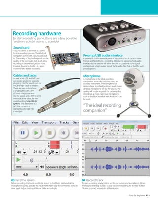 Piano for Beginners 113
“The ideal recording
companion”
03Test the levels
Before recording, the levels need to be tested. In the Meter toolbar click the
microphone icon to activate the input meter. Now play the connected piano to
view levels. Adjust the Input Volume Slider accordingly.
04Record track
To start recording, simply hit the red Record button and start playing. When
finished, hit the Stop button. To play back the recording, hit the Play button.
Click on the track to start at a different point.
Cables and jacks
As well as via USB and MIDI you
can record an electric piano by
plugging into the sound card. For
this, the right cable is needed.
There are two options here:
a single cable with a 1/4”
(6.3mm) plug at one end
(for the piano) and a 1/8” (3.5mm)
mini-jack at the other, for the
sound card (eg http://bit.ly/
LynKn1). The alternative is a
jack that converts a
standard audio lead into
a mini-jack.
Preamp/USB audio interface
A preamp is not an essential piece of equipment, but it can add more
finesse and flexibility to a recording. Introducing a preamp/USB audio
interface to the process will allow the user to boost the piano signal
and produce a high output signal. Try M-Audio, Fast Trak or Avid for well-
priced options.
To start recording piano, there are a few possible
hardware combinations to consider
Recording hardware
Microphone
A microphone is the ideal recording
companion, especially for those using an
acoustic instrument. There are plenty of
options here, from budget to pro level. A basic
desktop microphone will do the job, but the
quality will not be as good. For better-quality
recordings, a more expensive microphone,
such as the Blue Snowball with Audio HD, can
be used.
Sound card
A sound card is as essential as a piano
for the recording process. Thankfully, all
computers come with a sound card built
in. The quality of the card depends on the
quality of the computer, but all will allow
recording. A decent budget card – try
Creative, Asus or M-Audio – is a good
investment for better recordings.
 