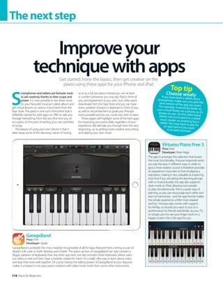114 Piano for Beginners
Thenextstep
S
martphones and tablets are fantastic tools
to aid creativity thanks to their scope and
power. It is now possible to see sheet music
for your favourite musician’s latest album and
get virtual lessons on various instruments from the
App Store. The piano is one such instrument that is
brilliantly catered for, with apps on offer to take you
through everything, from the very first time you sit
at a piano, to the point of writing your own portfolio
of songs.
The beauty of using your own device is that it
takes away some of the daunting nature of having
to sit at a full size piano. Instead you can sit back
in comfort (wherever you may be), iPad in front of
you, and experiment as you wish. Just a few quick
downloads from the App Store and you can have
every variation of piano or keyboard in front of you,
as well as virtual teachers to guide you through
every possible process you could ever wish to learn.
These pages will highlight some of the best apps
for improving your piano skills, regardless of your
experience. We will take you through from the very
beginning, up to getting more creative and writing
and playing your own music.
Improveyour
techniquewithapps
Get started, hone the basics, then get creative on the
piano using these apps for your iPhone and iPad
Virtuoso Piano Free 3
Price: Free
Developer: Peter Nagy
The app in amongst this selection that boasts
the most functionality, Virtuoso responds when
you tap the keys in different ways in order to
give a more realistic sound. It therefore provides
an experience most akin to that of playing a
real piano, making it very valuable as a learning
tool. And if you are taking the learning plunge
with a musical buddy, the app also supports
duet mode on iPad, allowing two people
to play simultaneously. This is a great way of
learning, as you can encourage each other and
learn to harmonise - and the app format makes
the whole experience a little more relaxed
and fun. Virtuoso also comes with support
for AirPlay, so should you want to put on a
performance for friends and family via your TV,
or simply use it to see your finger work on a
bigger screen, this is the app for you.
GarageBand
Price: Free
Developer: Apple
GarageBand is probably the most instantly recognisable of all the apps featured here, coming as part of
Apple’s iLife suite on both desktop and mobile. The piano section of GarageBand not only contains a
bigger variation of keyboards than any other app here, but also includes Smart Keyboard, where users
can select a note and then have a melody created for them. It’s a really nifty way to learn about notes
and keys that work well together. Of course, having the editing power of GarageBand at your disposal
makes it a breeze to mix your piano creations with other music tracks from some other instruments.
Top tip
Choose wisely
If you have both a tablet and a
smartphone, make sure you pick the
best version of the app you want.
For example, it would be better to
use a chord finder on a phone, as it’s
always on you. On the other hand,
there’s not much point in a sheet
music reader on anything but a
tablet. You may have to pay for
an app twice if you want
it on both formats!
 