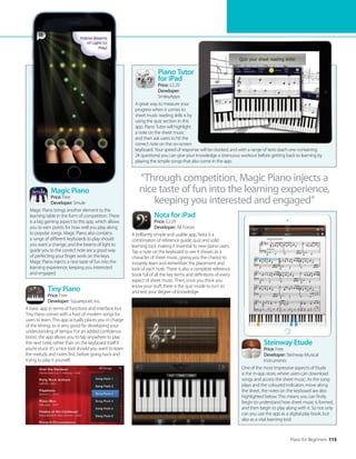 Piano for Beginners 115
Piano Tutor
for iPad
Price: £2.29
Developer:
SmileyApps
A great way to measure your
progress when it comes to
sheet music reading skills is by
using the quiz section in this
app. Piano Tutor will highlight
a note on the sheet music
and then ask users to hit the
correct note on the on-screen
keyboard. Your speed of response will be clocked, and with a range of tests (each one containing
24 questions) you can give your knowledge a strenuous workout before getting back to learning by
playing the simple songs that also come in the app.
Magic Piano
Price: Free
Developer: Smule
Magic Piano brings another element to the
learning table in the form of competition. There
is a big gaming aspect to this app, which allows
you to earn points for how well you play along
to popular songs. Magic Piano also contains
a range of different keyboards to play should
you want a change, and the beams of light to
guide you to the correct note are a good way
of perfecting your finger work on the keys.
Magic Piano injects a nice taste of fun into the
learning experience, keeping you interested
and engaged.
Tiny Piano
Price: Free
Developer: Squarepoet, Inc.
A basic app in terms of functions and interface, but
Tiny Piano comes with a host of modern songs for
users to learn. This app actually places you in charge
of the timing, so is very good for developing your
understanding of tempo. For an added confidence
boost, the app allows you to tap anywhere to play
the next note, rather than on the keyboard itself if
you’re stuck. It’s a nice tool should you want to learn
the melody and notes first, before going back and
trying to play it yourself.
“Through competition, Magic Piano injects a
nice taste of fun into the learning experience,
keeping you interested and engaged”
Nota for iPad
Price: £2.29
Developer: All Forces
A brilliantly simple and usable app, Nota is a
combination of reference guide, quiz and solid
learning tool, making it essential to new piano users.
Tap a note on the keyboard to see it shown as a
character of sheet music, giving you the chance to
instantly learn and remember the placement and
look of each note. There is also a complete reference
book full of all the key terms and definitions of every
aspect of sheet music. Then, once you think you
know your stuff, there is the quiz mode to turn to
and test your degree of knowledge.
Steinway Etude
Price: Free
Developer: Steinway Musical
Instruments
One of the most impressive aspects of Etude
is the in-app store, where users can download
songs and access the sheet music. As the song
plays and the coloured indicators move along
the sheet, the notes on the keyboard are also
highlighted below. This means you can firstly
begin to understand how sheet music is formed,
and then begin to play along with it. So not only
can you use the app as a digital play book, but
also as a vital learning tool.
 