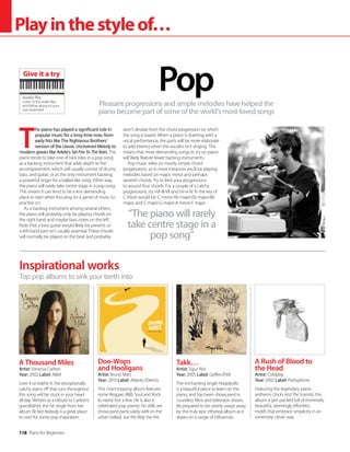 118 Piano for Beginners
Playinthestyleof…
Pleasant progressions and simple melodies have helped the
piano become part of some of the world’s most-loved songs
Pop
Inspirational works
A Thousand Miles
Artist: Vanessa Carlton
Year: 2002 Label: AM
Love it or loathe it, the exceptionally
catchy piano riff that runs throughout
this song will be stuck in your head
all day. Written as a tribute to Carlton’s
grandfather, the hit single from her
album Be Not Nobody is a great place
to start for some pop inspiration.
Doo-Wops
and Hooligans
Artist: Bruno Mars
Year: 2010 Label: Atlantic/Elektra
This chart-topping album features
some Reggae, RB, Soul and Rock
to name but a few. He is also a
celebrated pop pianist; his skills are
showcased particularly well on the
urban ballad, Just the Way You Are.
Takk…
Artist: Sigur Rós
Year: 2005 Label: Geffen/EMI
The enchanting single Hoppípolla
is a beautiful piece to learn on the
piano, and has been showcased in
countless films and television shows.
Be prepared to be utterly swept away
by this truly epic ethereal album as it
draws on a range of influences.
A Rush of Blood to
the Head
Artist: Coldplay
Year: 2002 Label: Parlophone
Featuring the legendary piano
anthems Clocks and The Scientist, this
album is jam packed full of extremely
beautiful, seemingly effortless
motifs that embrace simplicity in an
extremely clever way.
Top pop albums to sink your teeth into
Audio file
Listen to the audio files
and follow along on your
own keyboard
Give it a try
T
he piano has played a significant role in
popular music for a long time now, from
early hits like The Righteous Brothers’
version of the classic Unchained Melody to
modern greats like Adele’s Set Fire To The Rain. The
piano tends to take one of two roles in a pop song:
as a backing instrument that adds depth to the
accompaniment, which will usually consist of drums,
bass, and guitar; or as the only instrument backing
a powerful singer for a ballad-like song. Either way,
the piano will rarely take centre stage in a pop song.
This means it can tend to be a less demanding
place to start when focusing on a genre of music to
practise on.
As a backing instrument among several others,
the piano will probably only be playing chords on
the right hand and maybe bass notes on the left.
Note that a bass guitar would likely be present, so
a left-hand part isn’t usually essential. These chords
will normally be played on the beat and probably
won’t deviate from the chord progression on which
the song is based. When a piano is duetting with a
vocal performance, the parts will be more elaborate
to add interest when the vocalist isn’t singing. This
means that more demanding songs to try on piano
will likely feature fewer backing instruments.
Pop music relies on mostly simple chord
progressions, so in most instances you’ll be playing
melodies based on major, minor and perhaps
seventh chords. Try to limit your progressions
to around four chords. For a couple of a catchy
progressions, try i-VI-III-VII and I-V-vi-IV. In the key of
C these would be: C minor-Ab major-Eb major-Bb
major, and C major-G major-A minor-F major.
“The piano will rarely
take centre stage in a
pop song”
 