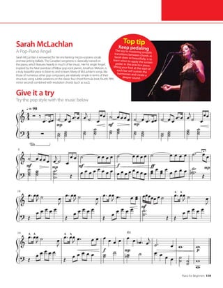 Piano for Beginners 119
Sarah McLachlan
A Pop-Piano Angel
Sarah McLachlan is renowned for her enchanting mezzo-soprano vocals
and tear-jerking ballads. The Canadian songstress is classically trained on
the piano, which features heavily in much of her music. Her hit single ‘Angel’,
inspired by the fatal overdose of fellow pop-rock pianist, Jonathon Melvoin, is
a truly beautiful piece to listen to and to learn. Many of McLachlan’s songs, like
those of numerous other pop composers, are relatively simple in terms of their
structure; using subtle variations on the classic four chord formula (root, fourth, fifth,
minor second) combined with resolution chords (such as sus2).
Top tip
Keep pedaling
The key to mastering smooth
transitions between chords as
Sarah does so beautifully, is to
learn when to apply the sustain
pedal. In this practice piece,
lifting your foot at the start of
each bar will sustain the
harmonies and create a
deeper sound.
Give it a try
Try the pop style with the music below
 