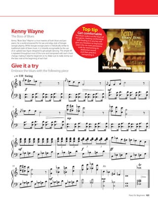 Piano for Beginners 121
Kenny Wayne
The Boss of Blues
Kenny “Blues Boss” Wayne is a true maestro of both blues and jazz
piano. He is world-renowned for his raw and edgy style of boogie-
woogie playing. Whilst boogie-woogie piano is melodically similar to
traditional styles of blues music, it is instantly recognisable by the use
of an upbeat bass figure designed to get people dancing. This simple riff
is repeated throughout most of the tune and transposed with each chord
change, making it ideal for beginners to try. Make sure to really stomp out
the bass note at the beginning of each bar!
Give it a try
Embrace the blues with the following piece
Top tip
Get comfortable
The blues scale is at the heart of
this genre. Getting comfortable
with finding it in any key will
give you freedom to improvise.
Learn this six-note pentatonic
scale by memorising its
distinctive sound,
and then practice
transposing it.
 