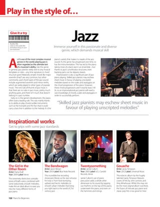 122 Piano for Beginners
Playinthestyleof…
Immerse yourself in this passionate and diverse
genre, which demands musical skill
©
Robert
Drózd
Jazz
Inspirational works
Get to grips with some jazz standards
Gouache
Artist: Jacky Terrasson
Year: 2012 Label: Universal Music
This eclectic album by the hugely
talented Jacky Terrasson features
covers of hits by John Lennon, and
Amy Winehouse. Whilst this may not
be the most original album out there,
the fusion of intricate jazz piano and
classic pop hits is too good to miss!
The Girl in the
Other Room
Artist: Diana Krall
Year: 2004 Label: Verve
The extremely distinctive contralto
tones of Krall’s voice, combined with
some seductively smooth melodies,
make this an ideal album to ease you
into the many different forms of
jazz piano.
The Bandwagon
Artist: Jason Moran
Year: 2010 Label: Blue Note Records
This incredible live recording
showcases Moran as the Jazz virtuoso
he truly is. From foot-stomping,
upbeat and hectic melodies, to
smooth urban melodies that bring
you right back to the world of 21st
century jazz.
Twentysomething
Artist: Jamie Cullum
Year: 2003 Label: UCJ, Candid
Records, Verve
Jamie Cullum’s use of piano
percussion adds a whole other
dimension to his sound by tapping
out rhythms on the top of the piano,
underneath the piano, and even on
the hammers and strings.
A
s it’s one of the most complex musical
genres in the world, playing jazz is
often regarded as the ultimate test
of a musician’s ability. Like the genre
in general, jazz pianists rarely stick to any musical
templates or rules – any time signature or chord
structure goes! Relatively simple chords like major
sevenths (maj7) are very common, but other
commonly used chord types of the jazz sound
include augmented sevenths and minor ninths,
which are rarely played in other types of popular
music. The one rule-of-thumb of jazz music is
that there are no rules in jazz music; pretty much
anything goes, and there isn’t much that doesn’t
belong in a jazz number.
Early on in the genre’s development, the piano
often took a leading role. This was mainly thanks
to its ability to play chords (unlike instruments
such as the trumpet) and the fact that it could
carry a bass line in addition to the melody. It is the
piano’s variety that makes it a staple of the jazz
sound. As the genre has progressed over time, so
has the instrumentation. This has led to the piano
taking more of a back seat in an ensemble – but
thanks to jazz’s unorthodox structures, even
backing parts can be slippery beasts.
Improvisation is also a significant part of jazz
piano playing. Skilled jazz pianists may eschew
sheet music in favour of playing unscripted
melodies based on the scales and arpeggios on
the chord progression of the piece. However,
these chord progressions aren’t exactly basic I-IV-
Vs, so an improvisational jazz pianist will need a
vast knowledge of chords, scales and arpeggios in
order to successfully perform.
“Skilled jazz pianists may eschew sheet music in
favour of playing unscripted melodies”
Audio file
Listen to the audio files
and follow along on your
own keyboard
Give it a try
 