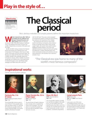 124 Piano for Beginners
Playinthestyleof…
W
estern classical music after 1600 can
be divided into four different eras:
Baroque, Classical, Romantic and
20th Century. While the Baroque
era (around 1600-1740) relied heavily on keyboard
music, the preferred instrument of choice was
usually a harpsichord, an ancestor of the piano and
the organ.
By the mid-18th Century, however, the Classical
period had arrived, and it featured solo music
composed on the fortepiano, which was an early
version of the piano we know and love today. The
Baroque era’s elaborate flourishes and confusing
multiple melodies were gradually replaced by
homophonic texture, where multiple instruments
would play one melody over an accompaniment.
In Classical-era piano music specifically, simple
arpeggios and Alberti bass were used a lot
with the left hand. They were used as repeated
accompaniment patterns to keep the piece flowing
but not lessen the importance of the melody.
The Classical era was home to many of the
world’s most famous composers, many of whom
remain household names today. These include
Joseph Haydn, who wrote many works for piano,
Wolfgang Amadeus Mozart, one of the most
talented composers to have ever lived, and Ludwig
Van Beethoven, a highly influential pianist who
wrote several piano sonatas and concertos and was
a key proponent in the transition from classical to
romantic music.
Rich, obvious melodies and simple patterns define this important musical era
TheClassical
period
Inspirational works
Fantasia No. 3 in
D minor
Artist: Wolfgang Amadeus Mozart
Year: 1782
This enchantingly ominous piece is
one of Mozart’s most popular piano
solos and great to learn. It is said that
the ending was actually written by
August Eberhard Müller, as the piece
was left unfinished at his death.
Piano Sonata No. 52 in
E-flat major
Artist: Joseph Haydn
Year: 1794
This was the last of Haydn’s infamous
piano sonatas, and is considered by
many to be his greatest. The entire
piece is an outstanding display of
technical skill and beautiful, unique
harmonic structure.
Opus 49, No.4
Artist: Johannes Brahms
Year: 1868
This recognisable melody is possibly
the most famous lullaby in the world.
If you can resist drifting off to this
beautiful piece, then listen out for the
intricate use of simple harmonies and
triads that provide a tender contrast
to Brahms’ orchestral compositions.
Lang Lang in Paris
Artist: Lang Lang
Year: 2015 Label: Sony Classical
Records
Lang Lang is one of the most
accomplished pianists of the 21st
century, offering technically solid and
yet expressively innovative renditions
of some of Chopin and Tchaikovsky’s
best-loved pieces.
Great classical piano pieces
“The Classical era was home to many of the
world’s most famous composers”
Audio file
Listen to the audio files
and follow along on your
own keyboard
Give it a try
 