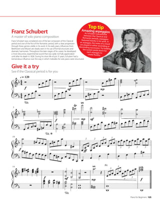 Piano for Beginners 125
Give it a try
Franz Schubert
A master of solo piano composition
Franz Schubert was considered one of the last composers of the Classical
period and one of the first of the Romantic period, with a clear progression
through these genres visible in his work. In his early years, influences from
Beethoven and Mozart are clearly seen in his use of formal structures and
dramatic harmonies. Throughout the later stages of his career, he developed
a more discursive, experimental sound that was sadly not fully appreciated
until after his death in 1828. During his short life of just 31 years, Schubert had a
tremendous influence over the way in which melodies for solo piano were structured.
Top tip
Amazing arpeggios
As Schubert transitioned
between the Classical and
Romantic periods, arpeggios
featured heavily in his work. In
an arpeggio, the notes of a chord
are played in either ascending or
descending succession. Try holding
the sustain pedal down for
each arpeggio to
create fluidity.
See if the Classical period is for you
 