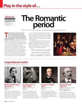 126 Piano for Beginners
Playinthestyleof…
T
he Romantic revolution throughout
the 19th Century wasn’t just felt in
music – the desire to express emotion
and creativity swept across the literary
and artistic worlds too – but it may have had its
biggest impact here. The piano was a massive part
of it, thanks to gradual improvements in its form.
Indeed, it could be argued that the piano was the
most important instrument of the Romantic era as it
grew in popularity throughout this period.
While the era’s symphonies grew larger in size
and became more grandiose in scale with more
and more instruments being used, piano solo
pieces started getting shorter and more digestible.
As a result, the piano became a more popular
instrument. These miniatures went by names like
‘Nocturne’ and ‘Etude’, and helped earn the piano
a new audience. Also born out of the Romantic
era was the ‘virtuoso’ movement, of which Franz
Liszt was a big part. A term still used to this day, the
virtuoso would wow the audience with a display of
pure skill on their instrument, which, on the piano,
included scales, trills and arpeggios often played at
break-neck speed.
Musically, the Romantic era focused on longer,
more lyrical melodies, stark contrasts and several
different musical ideas within a movement. It
kept the homophonic sound of the Classical era
but tended to use changes in tempo and time
signatures to hold the listener’s interest.
The next era in classical music ushered in freedom and creativity
TheRomantic
period
Inspirational works
Waltz in D-flat major,
Op. 64 No. 1
Artist: Frédéric Chopin
Year: 1847
One of Chopin’s most famous piano
compositions. His distinct style fuses
the simple harmonies of the Baroque
period with the chromatic dynamism
of the Romantic era, brought
together in true virtuoso style.
Six Duets, Op. 11,
No.4 - Valse
Artist: Sergei Rachmaninoff
Year: 1830
Grab a friend and have a go at
playing this fast and furious duet
from this Romantic legend. This
show-stopping melody provides a
fun and lyrical contrast to the sounds
of many other composers at the time.
Sonata in E-Major,
Op. 6
Artist: Felix Mendelssohn
Year: 1826
Every movement in this piece
showcases Mendelssohn’s talent for
writing wonderfully expressive and
fluid music that made him one of
the most popular composers of the
Romantic era.
Works for Piano
Volume 2
Artist: Hans von Bülow (composer)
Mark Anderson (pianist)
Year: 2013 Label: Nimbus
An early student of the virtuoso
Romantic pianist, Franz Liszt, Büllow
is noted for his numerous renditions.
However, this collection, proves he is
a fantastic composer in his own right.
Top pieces from the Romantic era
“The virtuoso would
wow the audience
with a display of skill”
Audio file
Listen to the audio files
and follow along on your
own keyboard
Give it a try
 