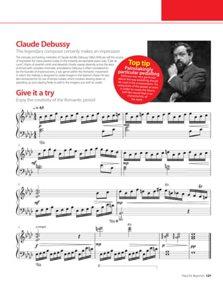 Piano for Beginners 127
Give it a try
Claude Debussy
This legendary composer certainly makes an impression
The intricate, enchanting melodies of Claude-Achille Debussy (1862-1918) are still the source
of inspiration for many pianists today. In the instantly recognisable piano solo, “Clair de
Lune”, chains of seventh, ninth and eleventh chords sweep dreamily across the keys,
enriched with complex chromatic articulations. Debussy is often considered to
be the founder of impressionism, a sub-genre within the Romantic movement
in which the melody is designed to create images in the listener’s head. He was
also renowned for his use of tempo rubato, which involves slowing down or
speeding up your playing freely to add to the imagery you wish to create.
Enjoy the creativity of the Romantic period
Top tip
Painstakingly
particular pedalling
Debussy was very particular
about the way pedalling should
be used in his compositions. Try
using both of the pedals at once
in order to create the blurry,
bell-like sound that is so
characteristic of
his work.
 