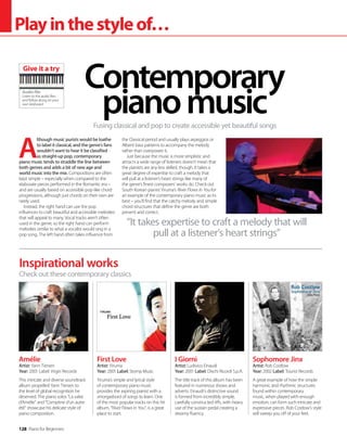 128 Piano for Beginners
Playinthestyleof…
A
lthough music purists would be loathe
to label it classical, and the genre’s fans
wouldn’t want to hear it be classified
as straight-up pop, contemporary
piano music tends to straddle the line between
both genres and adds a bit of new age and
world music into the mix. Compositions are often
kept simple – especially when compared to the
elaborate pieces performed in the Romantic era –
and are usually based on accessible pop-like chord
progressions, although just chords on their own are
rarely used.
Instead, the right hand can use the pop
influences to craft beautiful and accessible melodies
that will appeal to many. Vocal tracks aren’t often
used in the genre, so the right hand can perform
melodies similar to what a vocalist would sing in a
pop song. The left hand often takes influence from
the Classical period and usually plays arpeggios or
Alberti bass patterns to accompany the melody
rather than overpower it.
Just because the music is more simplistic and
attracts a wide range of listeners doesn’t mean that
the pianists are any less skilled, though. It takes a
great degree of expertise to craft a melody that
will pull at a listener’s heart strings like many of
the genre’s finest composers’ works do. Check out
South Korean pianist Yiruma’s River Flows In You for
an example of the contemporary piano music as its
best – you’ll find that the catchy melody and simple
chord structures that define the genre are both
present and correct.
Fusing classical and pop to create accessible yet beautiful songs
Contemporary
pianomusic
Inspirational works
Amélie
Artist: Yann Tiersen
Year: 2001 Label: Virgin Records
This intricate and diverse soundtrack
album propelled Yann Tiersen to
the level of global recognition he
deserved. The piano solos “La valse
d’Amélie” and “Comptine d’un autre
été” showcase his delicate style of
piano composition.
First Love
Artist: Yiruma
Year: 2001 Label: Stomp Music
Yiruma’s simple and lyrical style
of contemporary piano music
provides the aspiring pianist with a
smorgasbord of songs to learn. One
of the most popular tracks on this hit
album, “River Flows in You”, is a great
place to start.
I Giorni
Artist: Ludivico Einaudi
Year: 2001 Label: Dischi Ricordi S.p.A.
The title track of this album has been
featured in numerous shows and
adverts. Einaudi’s distinctive sound
is formed from incredibly simple,
carefully constructed riffs, with heavy
use of the sustain pedal creating a
dreamy fluency.
Sophomore Jinx
Artist: Rob Costlow
Year: 2002 Label: Tourist Records
A great example of how the simple
harmonic and rhythmic structures
found within contemporary
music, when played with enough
emotion, can form such intricate and
expressive pieces. Rob Costlow’s style
will sweep you off of your feet.
Check out these contemporary classics
“It takes expertise to craft a melody that will
pull at a listener’s heart strings”
Audio file
Listen to the audio files
and follow along on your
own keyboard
Give it a try
 