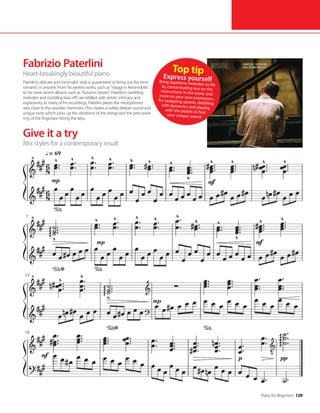 Piano for Beginners 129
Fabrizio Paterlini
Heart-breakingly beautiful piano
Paterlini’s delicate and minimalist style is guaranteed to bring out the inner
romantic in anyone. From his earliest works, such as “Viaggi in Aeromobile”,
to his more recent albums such as “Autumn Stories”, Paterlini’s twinkling
melodies and rumbling bass riffs are riddled with artistic intricacy and
expressivity. In many of his recordings, Paterlini places the microphones
very close to the wooden hammers. This creates a subtly deeper sound and
unique tone, which picks up the vibrations of the strings and the percussive
ring of the fingertips hitting the keys.
Give it a try
Mix styles for a contemporary result
Top tip
Express yourself
Bring repetitive melodies to life
by concentrating less on the
instructions in the score, and
more on your own expression.
Try swapping speeds, dabbling
with dynamics and playing
with the pedals to find
your unique sound.
 