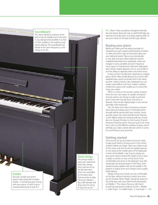 Piano for Beginners 13
others. There are plenty of beginner-friendly
tips and advice along the way as well that’ll help you
improve and build upon your piano playing skills. So
rest your hands on the keys and let’s get started!
Buying your piano
Before you make your first piano purchase it’s
important you get a good understanding of what’s
on offer and which style of instrument best suits
your skills and needs. Pianos vary dramatically
in size, style and price. Most beginners opt for
straightforward electronic keyboards, which are
cheaper in price, portable and don’t require as
much space or maintenance. Electronic keyboards
also include creative features such as sound effects
and the ability to replicate other instrument tones.
A step up from the electronic keyboard is a digital
piano, which offers similar features but comes with
weighted keys, which you’ll also find in the classic
acoustic variety of piano. Like a keyboard you can
create sound effects and most modern varieties
of electronic piano even enable you to record the
music you create.
When it comes to the acoustic variety of piano,
there are two main types: an upright and grand.
Acoustic pianos use strings to make sound and
don’t come with any electronic functions or
features. They are also slightly larger in size and are
generally more expensive.
You can keep costs down by buying a second-
hand piano but always give it a thorough check
through before parting with your money. Ensure
acoustic pianos are tuned and electronic features
on the digital variety are working well; you should
also run through the keys to check sound. If you’re
thinking of buying online, visit your local music shop
first to test out the different varieties of piano, which
will help you make a better decision when it comes
to committing to your purchase.
Getting started
Once you’ve set up your piano and you’re ready
to play, you’ll need to ensure you’re in the correct
position before you begin. Place your sheet music
on the music rack and sit with an upright posture
on the stool, at the middle point of the keyboard,
in front of the Middle C key. If you’re sitting too
low, you’ll need to extend the height of your stool
or place a cushion on top so that you’re more
comfortable and closer to the keyboard. Your feet
should also be facing forward on the floor, more
advanced piano players will use the pedals in this
position to adjust tones and change sound quality
while playing.
Always ensure your hands can rest comfortably
on the keys, without having to stretch your arms
too far forward. All ten fingers should be rested on
the white keys with your right thumb positioned
on Middle C. This means that your right hand
should be positioned as follows; thumb – Middle
C, index finger - D, middle finger - E, ring finger - F


Soundboard
The string vibrations produce some
level of sound initially but it’s the built-
in soundboard that amplifies it so that
it’s then audible to the audience and
pianist playing. The soundboard will
vibrate at the same frequency as the
strings to do this
Insides
Acoustic upright and grand
pianos have extremely complex
insides – if something goes wrong
with your piano, it’s best to get a
trained professional to look at it
Steel strings
The strings inside a
piano are made from
steel; they vibrate
once they are hit by
the felt hammers,
which are controlled
by the piano keys
that you press to play.
Once you release a
key, a felt damper will
drop onto the string
to stop the sound
©Thi
nksto
ck
 