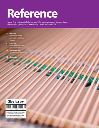 130 Piano for Beginners
132 Helpdesk
t(FUUJOHTUBSUFERVFTUJPOT
t5JQTPOQMBZJOHUIFQJBOP
t
)PXUPTIBSFZPVSNVTJDXJUI
UIFXPSME
142 Glossary
MJTUPGDPNNPONVTJDBMUFSNT
FYQMBJOFEJOQMBJOOHMJTI
144 Essentialscales
t5IFNBKPSTDBMFBOEBMMUIFNJOPST
tWFSZLFZDPWFSFE
152 Chordslist
tMMUIFDIPSETZPVOFFEUPLOPX
t#PUIIBOETJODMVEFE
Reference
4PNFGJOBMQPJOUFSTUPIFMQZPVMFBSOUIFQJBOPZPVSDPNNPORVFTUJPOT
BOTXFSFE
BHMPTTBSZBOEBOFTTFOUJBMDIPSETBOETDBMFTMJTU
Give it a try
-PPLPVUGPSUIJTMPHPPOFBDIQBHF

BTJUNFBOTUIBUBOBVEJPBOEPS
WJEFPGJMFJTBWBJMBCMFPOMJOFUPIFMQ
ZPVNBTUFSBDFSUBJOUFDIOJRVF
 