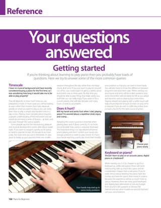 132 Piano for Beginners
Reference
Yourquestions
answered
If you’re thinking about learning to play piano then you probably have loads of
questions. Here we try to answer some of the more common queries
Timescale
I have no musical background and have recently
considered buying a piano for the first time, so I
was wondering how long it would take me to be
able to play properly?
That all depends on how much time you are
prepared to invest. In most cases you will be looking
at years rather than months, but it also depends
greatly on what you want to play as you can easily
learn how to play a simple one-handed tune in a
day or two. Playing more complex pieces requires
a greater understanding of the instrument and we
would recommend a series of lessons – at least until
you pass through the various grades.
Some people say that the real learning, pleasure
and musical development comes after about Grade
eight. If you want to progress quickly you’re going
to need to practise at least 30 minutes to an hour
a day, the more time you put in the better. It’s also
good to break up your practice times into smaller
Getting started
Your hands may end up in
some tricky positions
Choose your
piano wisely
sessions throughout the day rather than one large
chunk all at once. If you just want to play for yourself
out of fun, you could expect to get to a pretty good
level within two to three years. By that time you
should be able to play things that really satisfy you,
stuff that you can really enjoy. If you want to be a
concert pianist, that will take decades and many
hours of work to accomplish.
Does it hurt?
Will my hands and wrists hurt when I start playing
piano? I’m worried about a repetitive strain injury
and cramp…
Adopting the correct posture is essential when
playing piano and, if done correctly, it’s no more
uncomfortable than using a computer keyboard.
The important thing is to stay relaxed whenever
you’re playing and don’t contort your hands into
strange positions in order to play chords. If it hurts
your hands reaching a particular chord then modify
your position so that you can reach it more easily.
You will also need to know the difference between
long-term and short-term pain. When starting out
your hands and arms will be in alien positions and
some discomfort will inevitably be felt as you adopt
and become used to playing your instrument.
Staying relaxed and playing with a softer touch will
help ensure that the amount of strain on your arms
is reduced. If you do start to suffer discomfort then
consult a doctor for the best course of action.
Keyboard or piano?
Should I learn to play on an acoustic piano, digital
piano or a keyboard?
When starting out, it is far cheaper to go for a
keyboard as, unlike real pianos, these will never
need tuning, take up much less space and be
considerably cheaper than a real piano. If you’re
really serious about learning the piano, have the
money and have the space, then invest in a piano
because the experience will be so much more to
savour. However, there are many good keyboard
and digital piano alternatives to suit any budget
from around £200 upwards so browse the
internet and see what models are around that best
suit your circumstances.
 