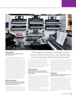 Piano for Beginners 133
If you want a keyboard, there are
several models to choose from!
Early pitfalls
Are there any common problems that new
learners encounter?
The biggest problem is frustration at not moving
ahead as quickly as you would hope and
consequently becoming demotivated and losing
interest. To keep yourself motivated it’s good to
experiment and have fun with the piano away from
having to conform to the rigidity of what’s already
out there on the sheet music. Exploring the keys
and the notes that they play on your own terms
will allow you to get to know the instrument better
and you can then start piecing together your own
songs. Everyone, even the virtuoso players, had
to start somewhere, so just imagine that music
doesn’t exist and that you’re the first person to pick
up – not literally – the instrument! If you do want
to concentrate on playing existing songs then
concentrate on simple ones and then have fun
adding your own little musical embellishments to
the composition – there really are no rules.
Best for learners
What type of piano/keyboard is most suitable
for learners? What should I look out for when
considering which piano to buy?
On a full-size piano there are 88 keys, so look out
for the number of keys on any models you’re
thinking about buying to see if you get the whole
experience. Some keyboards only offer 64 keys.
Obviously it is better to have the full scale of keys,
whether you’re learning or otherwise, and that
they’re also of a decent size so that you don’t hit
the wrong key by mistake. The only other things to
consider are the space it is likely to take up and the
cost – so just scout around, weigh up your options
and go for the one that suits you best.
Keep the beat
I have read about using a metronome while
practising. What is a metronome and how can it
help my playing?
A metronome is a device that holds the perfect beat
by producing regular ticks or beats. This is a useful
tool to have to hand when you need to practise
at a certain tempo or whenever you’re trying to
increase your speed on the keys. The tempo of a
metronome is measured in Beats per Minute (BPM)
and metronomes come in three forms – mechanical,
electrical and software. A traditional metronome is
a triangular device that holds a metal ticker that you
wind up and it boasts a slider through which you
can adjust the speed.
Most modern metronomes are electronic, but
follow the same basic principle and use electronics
and quartz crystal to maintain the beat. Metronomes
are useful for practising scales and increasing your
speed through them. You may only be able to play a
scale at 150bpm at present, but by practising with a
metronome and increasing the tempo at which you
practise every day with, say 5bpm, you will gradually
train your fingers and brain to play quicker and
quicker, which is immensely satisfying. If you have a
keyboard or a modern digital piano, you may have a
metronome built in to the hardware.
Play time
I would like to learn some popular songs. Could
you recommend some easy ones?
Easiest is definitely best when starting out, and the
beauty of simple ditties such as Mary Had A Little
Lamb, Frere Jacques and Jingle Bells is that you
undoubtedly know the songs so well already that
you won’t even need sheet music to play them,
you can just steadily find the right notes by ear
and then keep practising until you are able to play
them seamlessly and at a high tempo. When you
have achieved this then you can start branching out
into more complex pieces and your musical journey
will continue…
“The biggest problem is frustration at not
moving ahead as quickly as you would hope
and consequently becoming demotivated”
Location
courtesy
of
Music
Is
Life,
Bournemouth
 