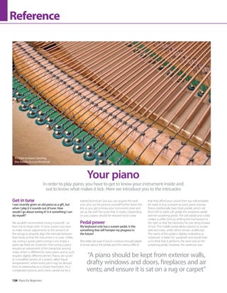 134 Piano for Beginners
Reference
Get in tune
I was recently given an old piano as a gift, but
when I play it it sounds out of tune. How
would I go about tuning it? Is it something I can
do myself?
We wouldn’t recommend tuning it yourself – at
least not to begin with. To tune a piano you have
to make minute adjustments to the tensions of
the strings to properly align the intervals between
their tones so that the instrument is in tune. Unlike,
say, tuning a guitar, piano tuning is not simply a
particular fixed set of pitches. Fine tuning a piano
requires an assessment of the interaction among
notes, which is different for every piano and as such
requires slightly different pitches. Pianos are tuned
to a modified version of a system called ‘equal
temperament’, where every pitch may be derived
from its relationship to a chosen fixed pitch. It’s a
complicated process and is best carried out by a
trained technician, but you can acquire the tools
and carry out the process yourself further down the
line as you get to know your instrument more and
are au fait with the tones that it creates. Depending
on use, a piano should be retuned twice a year.
Pedal power
My keyboard only has a sustain pedal. Is this
something that will hamper my progress in
the future?
Not really, because if you’re a serious enough player
to know about the pedals and the various effects
that they afford your sound then you will probably
be ready to buy a proper acoustic piano anyway.
Pianos traditionally have three pedals, which are
(from left to right) soft pedal, the sostenuto pedal
and the sustaining pedal. The soft pedal (una corda)
creates a softer tone by shifting the mechanism to
the right so that the hammers hit one string instead
of two. The middle pedal allows pianists to sustain
selected notes, while others remain unaffected.
The name of this pedal is slightly misleading as
‘sostenuto’ is Italian for ‘sustained’ and would lead
us to think that it performs the same task as the
sustaining pedal. However, the sostenuto was
In order to play piano, you have to get to know your instrument inside and
out to know what makes it tick. Here we introduce you to the intricacies
Your piano
It’s best to leave cleaning
the insides to a professional
“A piano should be kept from exterior walls,
drafty windows and doors, fireplaces and air
vents; and ensure it is sat on a rug or carpet”
 