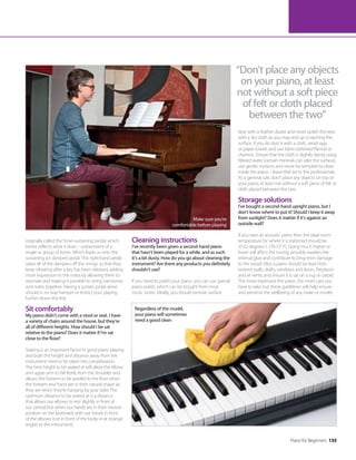 Piano for Beginners 135
originally called the ‘tone-sustaining’ pedal, which
better reflects what it does – sustainment of a
single or group of tones. Which leads us onto the
sustaining (or damper) pedal. This right-hand pedal
raises all of the dampers off the strings so that they
keep vibrating after a key has been released, adding
more expression to the notes by allowing them to
resonate and making it possible to string harmonies
and notes together. Having a sustain pedal alone
should in no way hamper or restrict your playing
further down the line.
Sit comfortably
My piano didn’t come with a stool or seat. I have
a variety of chairs around the house, but they’re
all of different heights. How should I be sat
relative to the piano? Does it matter if I’m sat
close to the floor?
Seating is an important factor in good piano playing
and both the height and distance away from the
instrument need to be taken into consideration.
The best height to be seated at will allow the elbow
and upper arm to fall freely from the shoulder and
allows the forearm to be parallel to the floor when
the forearm and hand are in their natural shape (as
they are when they’re hanging by your side). The
optimum distance to be seated at is a distance
that allows our elbows to rest slightly in front of
our central line when our hands are in their neutral
position on the keyboard, with our hands in front
of the elbows (not in front of the body or at strange
angles to the instrument).
“Don’t place any objects
on your piano, at least
not without a soft piece
of felt or cloth placed
between the two”
Cleaning instructions
I’ve recently been given a second-hand piano
that hasn’t been played for a while, and as such
it’s a bit dusty. How do you go about cleaning the
instrument? Are there any products you definitely
shouldn’t use?
If you need to polish your piano, you can use special
piano polish, which can be bought from most
music stores. Ideally, you should remove surface
Regardless of the model,
your piano will sometimes
need a good clean
Make sure you’re
comfortable before playing
dust with a feather duster and never polish the keys
with a dry cloth as you may end up scratching the
surface. If you do dust it with a cloth, avoid rags
or paper towels and use fabric-softened flannel or
chamois. Ensure that the cloth is slightly damp using
filtered water (certain minerals can alter the surface),
use gentle motions and never be tempted to clean
inside the piano – leave that bit to the professionals.
As a general rule, don’t place any objects on top of
your piano, at least not without a soft piece of felt or
cloth placed between the two.
Storage solutions
I’ve bought a second-hand upright piano, but I
don’t know where to put it! Should I keep it away
from sunlight? Does it matter if it’s against an
outside wall?
If you own an acoustic piano then the ideal room
temperature for where it is stationed should be
21-22 degrees C (70-72° F). Going much higher or
lower will affect the tuning, possibly weaken the
internal glue and contribute to long-term damage
to the wood. Also, a piano should be kept from
exterior walls, drafty windows and doors, fireplaces
and air vents; and ensure it is sat on a rug or carpet.
The more expensive the piano, the more care you
have to take, but these guidelines will help ensure
and preserve the wellbeing of any make or model.
 