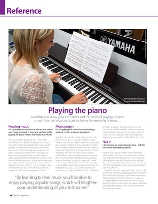 136 Piano for Beginners
Reference
Reading music
I’m a complete musical novice who has just picked
up a cheap keyboard. Is there any way I can get by
playing the piano without learning to read music?
Yes, you can learn to play by ear – in fact there
are highly accomplished pianists who can’t read a
note, but by not being able to read music you will
perhaps be doing yourself and your instrument a
disservice. It doesn’t actually take very long to be
able to read music and modern technology can
help you out a great deal by providing various
tuition apps as well as flashcards that you can use to
ram the knowledge home. By learning to read music
you will be able to enjoy playing centuries of great
and popular songs, which in turn will heighten your
understanding of your instrument and what it is
capable of and improve your playing no end.
Music jargon
I’m struggling with some music terminology –
what are chords, scales and arpeggios?
Well, let’s start off with chords. Piano chords – like
chords on a guitar – are groups of notes, usually
three or four, that are played together to create one,
true sound. For example, if you play the C, E and G
keys together on your piano then you will have just
played a C major chord (shortened to the C chord).
Arpeggios are notes that form a chord played
individually in sequence either going up or going
down the scale. Successfully playing an arpeggio
requires the player to play the sounds of a chord
individually to differentiate the notes. An arpeggio
in the key of C major going up two octaves would
be played as C, E, G, C, E, G. Scales are groups of
notes that act as a foundation for a part or full piece
of music. Scales give the composer a structure
from which to build melodies and harmonies and
it actually helps musicians to improvise a piece of
music. The most popular scale is the major scale
(which you may know as ‘Do, Re, Mi, Fa, So, La, Ti’).
Nail it
I like to grow my fingernails quite long – will this
be an issue when playing piano?
Possibly. The optimum length of the fingernails
when playing the piano is a contentious issue that
may depend a great deal on how you are playing –
for example the way your fingers rest on the keys.
You will want your fingers to slide across the keys as
effortlessly as possible and so obviously overtly long
nails may affect this.
Likewise, you don’t want your fingers to sit too flat
on the keys as this may lead to discomfort over time.
You may also find that long nails create an annoying
clicking sound as they hit the keys as you play, so
our advice would be that if you are serious about
learning how to play the piano, you should definitely
consider cutting them so that they lie in line with
the tips of your fingers.
Now that you know your instrument and the basics of playing, it’s time
to get more technical and start exploring the meaning of music…
Playing the piano
“By learning to read music you’ll be able to
enjoy playing popular songs, which will heighten
your understanding of your instrument”
Learning to read music is
a worthwhile challenge
Location
courtesy
of
Music
Is
Life,
Bournemouth
 