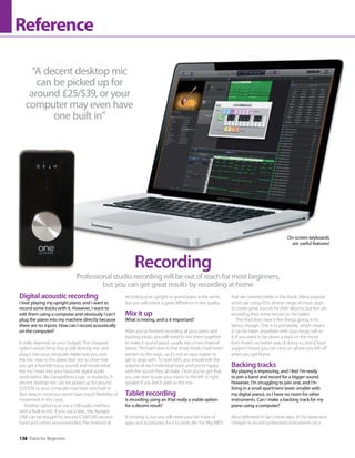 138 Piano for Beginners
Reference
Professional studio recording will be out of reach for most beginners,
but you can get great results by recording at home
Recording
Digital acoustic recording
I love playing my upright piano, and I want to
record some tracks with it. However, I want to
edit them using a computer and obviously I can’t
plug the piano into my machine directly because
there are no inputs. How can I record acoustically
on the computer?
It really depends on your budget. The cheapest
option would be to buy a USB desktop mic and
plug it into your computer. Make sure you stick
the mic near to the piano (but not so close that
you get a horrible bassy sound) and record what
the mic hears into your favourite digital audio
workstation, like GarageBand, Logic or Audacity. A
decent desktop mic can be picked up for around
£25/$39, or your computer may have one built in
(but keep in mind you won’t have much flexibility of
movement in this case).
Another option is to use a USB audio interface
with a built-in mic. If you use a Mac, the Apogee
ONE can be bought for around £120/$180 second
hand and comes recommended. The method of
recording your upright or grand piano is the same,
but you will notice a great difference in the quality.
Mix it up
What is mixing, and is it important?
After you’ve finished recording all your piano and
backing tracks, you will need to mix them together
to make it sound good, usually into a two-channel
stereo. The bad news is that entire books have been
written on this topic, so it’s not an easy matter to
get to grips with. To start with, you should edit the
volume of each individual track until you’re happy
with the sound they all make. Once you’ve got that,
you can start to pan your tracks to the left or right
speaker if you feel it adds to the mix.
Tablet recording
Is recording using an iPad really a viable option
for a decent result?
It certainly is, but you will need your fair share of
apps and accessories for it to work, like the iRig MIDI
that we covered earlier in this book. Many popular
artists are using iOS’s diverse range of music apps
to create great sounds for their albums, but few are
recording their entire record on the tablet.
The iPad does have a few things going in its
favour, though. One is its portability, which means
it can be taken anywhere with your music still on
it. If you want to lay down a track on the move
then there’s no better way of doing so, and iCloud
support means you can carry on where you left off
when you get home.
Backing tracks
My playing is improving, and I feel I’m ready
to join a band and record for a bigger sound.
However, I’m struggling to join one, and I’m
living in a small apartment (even smaller with
my digital piano), so I have no room for other
instruments. Can I make a backing track for my
piano using a computer?
Most definitely! In fact, these days, it’s far easier and
cheaper to record synthesised instruments on a
“A decent desktop mic
can be picked up for
around £25/$39, or your
computer may even have
one built in”
On-screen keyboards
are useful features!
 