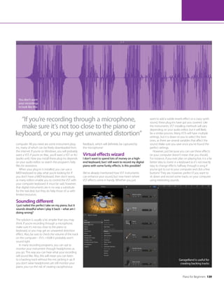 Piano for Beginners 139
You don’t want
your recordings
to look like this
computer. All you need are some instrument plug-
ins, many of which can be freely downloaded from
the internet. If you’re on Windows, you will probably
want a VST; if you’re on Mac, you’ll want a VST or AU
(audio unit). How you install these plug-ins depends
on your audio editor, so search the program’s help
files for assistance.
When your plug-in is installed, you can use a
MIDI keyboard to play what you’re looking for. If
you don’t have a MIDI keyboard, then don’t worry,
as many editors enable you to control the VST with
your computer keyboard. It must be said, however,
that digital instruments are in no way a substitute
for the real deal, but they do help those of us with
limited resources.
Sounding different
I just nailed the perfect take on my piano, but it
sounds dreadful when I play it back – what am I
doing wrong?
The solution is usually a lot simpler than you may
think. If you’re recording through a microphone,
make sure it’s not too close to the piano or
keyboard, or you may get an unwanted distortion
effect. Also, be sure to check the volume of the track
on the computer – if it’s +10dB it probably won’t
sound right.
In many recording programs, you can opt to
monitor your instrument through headphones as
you go. This way you can hear what your recording
will sound like. Also, this will mean you can listen
to a backing track without the mic picking it up. If
you don’t wear headphones yet still monitor your
piano, you run the risk of creating cacophonous
feedback, which will definitely be captured by
the microphone!
Virtual effects wizard
I don’t want to spend lots of money on a high-
end keyboard, but I still want to record my digital
piano with some funky effects. Is this possible?
We’ve already mentioned how VST instruments
can enhance your sound, but now here’s where
VST effects come in handy. Whether you just
want to add a subtle reverb effect or a crazy synth
sound, these plug-ins have got you covered. Like
the instruments, VST installing methods will vary
depending on your audio editor, but it will likely
be a similar process. Many VSTs will have multiple
settings, but it is down to you to select the best
ones, as there are several variables that affect the
sound. Make sure you save once you’ve found the
perfect settings.
However, just because you can use these effects
on your computer doesn’t mean that you should.
For instance, if you ever plan on playing live, it is a far
better idea to invest in a keyboard as it’s not exactly
easy to change effects halfway through a song if
you’ve got to run to your computer and click a few
buttons! They are, however, perfect if you want to
sit down and record some tracks on your computer
using interesting sounds.
GarageBand is useful for
creating backing tracks
“If you’re recording through a microphone,
make sure it’s not too close to the piano or
keyboard, or you may get unwanted distortion”
 