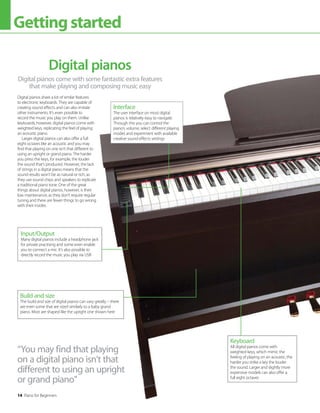 14 Piano for Beginners
Gettingstarted
Digital pianos come with some fantastic extra features
that make playing and composing music easy
Digital pianos
Digital pianos share a lot of similar features
to electronic keyboards. They are capable of
creating sound effects and can also imitate
other instruments. It’s even possible to
record the music you play on them. Unlike
keyboards, however, digital pianos come with
weighted keys, replicating the feel of playing
an acoustic piano.
Larger digital pianos can also offer a full
eight octaves like an acoustic and you may
find that playing on one isn’t that different to
using an upright or grand piano. The harder
you press the keys, for example, the louder
the sound that’s produced. However, the lack
of strings in a digital piano means that the
sound results won’t be as natural or rich, as
they use sound chips and speakers to replicate
a traditional piano tone. One of the great
things about digital pianos, however, is their
low maintenance, as they don’t require regular
tuning and there are fewer things to go wrong
with their insides.
“You may find that playing
on a digital piano isn’t that
different to using an upright
or grand piano”
Input/Output
Many digital pianos include a headphone jack
for private practising and some even enable
you to connect a mic. It’s also possible to
directly record the music you play via USB
Interface
The user interface on most digital
pianos is relatively easy to navigate.
Through this you can control the
piano’s volume, select different playing
modes and experiment with available
creative sound effects settings
Keyboard
All digital pianos come with
weighted keys, which mimic the
feeling of playing on an acoustic; the
harder you strike a key the louder
the sound. Larger and slightly more
expensive models can also offer a
full eight octaves
Build and size
The build and size of digital pianos can vary greatly – there
are even some that are sized similarly to a baby grand
piano. Most are shaped like the upright one shown here
 