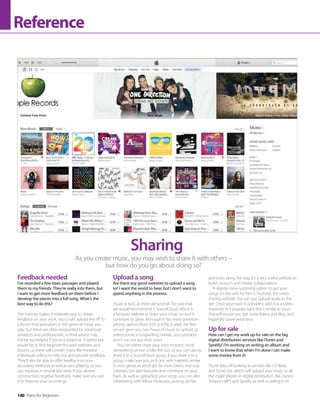 140 Piano for Beginners
Reference
Feedback needed
I’ve recorded a few basic passages and played
them to my friends. They’re really into them, but
I want to get more feedback on them before I
develop the pieces into a full song. What’s the
best way to do this?
The internet makes it relatively easy to obtain
feedback on your work. You could upload the riff to
a forum that specialises in the genre of music you
play, but these are often frequented by advanced
amateurs and professionals, so their advice may
not be too helpful if you’re a beginner. A better bet
would be to find beginner-focused websites and
forums, as these will contain many like-minded
individuals willing to help out and provide feedback.
They’ll also be able to offer feedback on your
recording methods as well as your playing, so you
can improve in several key areas. If you receive
constructive negative feedback, make sure you use
it to improve your recordings.
Upload a song
Are there any good websites to upload a song
to? I want the world to hear, but I don’t want to
spend anything in the process.
You’re in luck, as there are several! The one that
we would recommend is SoundCloud, which is
a fantastic website to share your music on and it
continues to grow. Although it has many premium
pricing options (from €29 to €500 a year), the free
service gives you two hours of music to upload, so
unless you’re a songwriting maniac, you probably
won’t run out any time soon!
You can either share your track to every social
networking service under the sun, or you can opt to
share it to a SoundCloud group. If you share it to a
group, make sure you pick one with interests similar
to your genre, as you’ll get far more listens that way.
Listeners can also favourite and comment on your
track. As well as uploading your songs, you can also
networking with fellow musicians, picking up tips
As you create music, you may wish to share it with others –
but how do you go about doing so?
Sharing
and tricks along the way. It’s a very useful website to
build contacts and initiate collaborations.
A slightly more surprising option to get your
songs on the web for free is YouTube, the video
sharing website. You can just upload audio to the
site. Once your track is uploaded, add it as a video
response to a popular track that’s similar to yours.
This will ensure you get some listens and likes, and
hopefully some extra fans!
Up for sale
How can I get my work up for sale on the big
digital distribution services like iTunes and
Spotify? I’m working on writing an album and
I want to know that when I’m done I can make
some money from it!
You’re best off looking at services like CD Baby
and TuneCore, which will upload your music to all
the major players in digital distribution, like iTunes,
Amazon MP3 and Spotify, as well as selling it on
 