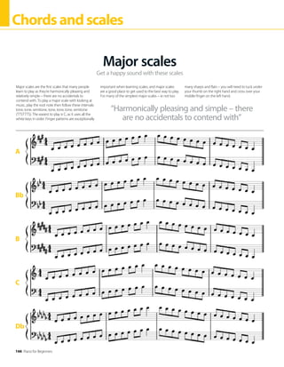 144 Piano for Beginners
Chordsandscales
Get a happy sound with these scales
Major scales
Major scales are the first scales that many people
learn to play as they’re harmonically pleasing and
relatively simple – there are no accidentals to
contend with. To play a major scale with looking at
music, play the root note then follow these intervals:
tone, tone, semitone, tone, tone, tone, semitone
(TTSTTTS). The easiest to play is C, as it uses all the
white keys in order. Finger patterns are exceptionally
important when learning scales, and major scales
are a good place to get used to the best way to play.
For many of the simplest major scales – ie not too
many sharps and flats – you will need to tuck under
your thumb on the right hand and cross over your
middle finger on the left hand.
“Harmonically pleasing and simple – there
are no accidentals to contend with”
Db
A
Bb
B
C
 