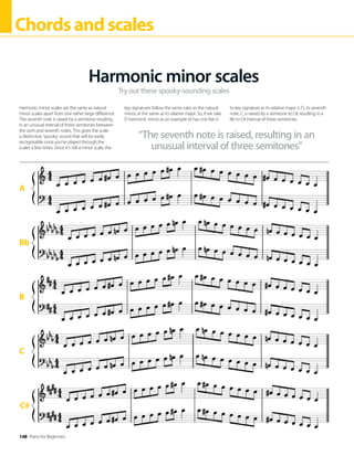 148 Piano for Beginners
Chordsandscales
C#
A
Bb
B
C
Try out these spooky-sounding scales
Harmonic minor scales
Harmonic minor scales are the same as natural
minor scales apart from one rather large difference.
The seventh note is raised by a semitone resulting
in an unusual interval of three semitones between
the sixth and seventh notes. This gives the scale
a distinctive, ‘spooky’ sound that will be easily
recognisable once you’ve played through the
scales a few times. Since it’s still a minor scale, the
key signatures follow the same rules as the natural
minor, ie the same as its relative major. So, if we take
D harmonic minor as an example (it has one flat in
its key signature as its relative major is F), its seventh
note, C, is raised by a semitone to C#, resulting in a
Bb to C# interval of three semitones.
“The seventh note is raised, resulting in an
unusual interval of three semitones”
 
