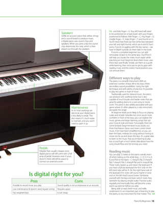 Piano for Beginners 15
and little finger – G. Your left hand will need
to be positioned an octave lower with your fingers
positioned as follows: little finger – C, ring finger – D,
middle finger – E, index finger – F and thumb on G.
You’ll notice that there are two white keys between
your left and right thumb, which are A and B. Don’t
worry if you’re struggling with the key names – we
have in-depth tutorials on them later in the book.
If you’re a complete beginner, you can add
removable stickers to the white keys. You’ll find it
will help you locate the notes much easier while
practising as most beginner-level sheet music uses
these keys specifically. Simply use them as a guide
while learning, then once you’ve got to grips with
reading music and the correct hand positions you
can remove them.
Different ways to play
The piano is a versatile instrument. With an
extensive number of keys, 88 to be exact, there
are endless sound possibilities. Using the right
technique, and with plenty of practice, it’s possible
to play any genre or style of music.
Traditionally used for classical music, the piano
can produce soft, soothing tones but is also
capable of much louder and harder notes that are
great for adding drama to a rock song or movie
score. The piano is also widely associated with jazz
genre where it’s often played as a solo instrument
alongside the singer.
At beginner level you’re likely to focus on playing
scales and simple melodies but once you’re more
confident in front of the keys, you can explore the
music genres and begin learning songs that suit
your musical style and taste. Fortunately there are
some fantastic beginner-level music books out
there that feature classic and more current sheet
music. A lot have been simplified too, so you can
learn the basic melody of a song without having to
move too far up and down the keys. It’s a great idea
to listen to the music that you’re learning to play
too, as you’ll get a much better idea about how the
song should flow and the timings you need.
Reading music
You can play 12 notes on the piano overall, seven
of which belong to the white keys – C, D, E, F, G, A,
B, and five to the black – C sharp/D flat, D sharp/E
flat, F sharp/G flat, G sharp/A flat and A sharp/B flat.
These notes repeat up and down the keyboard. If
you have a full-size keyboard the first note on the
left-hand side will be A. On the right-hand side of
the keyboard the notes will sound higher in tone
and on the left they’ll sound lower. Familiarise
yourself with the keys and learn which notes they
represent by playing simple scales. Practise scales
regularly and eventually they will become a easy
warm-up exercise before you play.
Being able to read sheet music and really
understand it is an important part of learning to play
the piano, or any instrument for that matter. This
Is digital right for you?


Pros Cons
Possible to record music you play Sound quality is not as impressive as an acoustic
Low maintenance  doesn’t need regular tuning Requires space
Has weighted keys Is not cheap
Speakers
Unlike an acoustic piano that utilises strings
and a sound board to produce music,
a digital piano uses sound chips and
speakers. When you press a key the sound
chip determines the note, which is then
played out through the speakers
Pedals
Despite their usually cheaper price,
digital pianos will still come with a full
array of pedal. However, even if yours
doesn’t, there will still be space to
connect an external sustain
Maintenance
As its inner workings are
electrical, your digital piano
is less likely to break. This
also means it’s much easier
to maintain, and you won’t
need to open it up
©Thinkstock
 