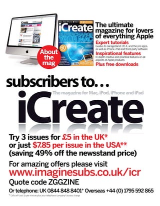For amazing offers please visit
www.imaginesubs.co.uk/icr
Quote code ZGGZINE
Try 3 issues for £5 in the UK*
or just $7.85 per issue in the USA**
(saving 49% off the newsstand price)
The ultimate
magazine for lovers
of everything Apple
Expert tutorials
Guides to GarageBand,OSX,and the pro apps,
as well as iPhone,iPad and third-party software
Inspirational features
In-depth creative and practical features on all
aspects ofApple products
Plus free downloads
Or telephone: UK0844 848 8401+ Overseas +44 (0) 1795 592 865
subscribersto…
About
the
mag
+ Calls will cost 7p per minute plus your telephone company’s access charge
 