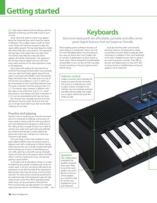 16 Piano for Beginners
Gettingstarted
does require patience but by taking a practical
approach to learning, you’ll be able to pick it up in
no time.
You’ll notice that notes on sheet music appear
along five horizontal lines, which have four spaces
in between. This is called a stave or staff. On sheet
music where two hands are required to play, two
staves will be present. The top stave features a treble
clef, which looks like a very ornate G. This represents
the high keys, to be played with your right hand.
The bottom stave features a bass clef, which
appears almost like a backwards C; this represents
the low keys that are played with your left hand.
Every space and line on the stave represents a note
on the keyboard.
Get to grips with reading the top stave first as
you’ll find most beginner-level sheet music primarily
uses your right hand. Notes appear along the top
stave in succession with Middle C and D positioned
below the bottom line. The notes that sit on top of
the five lines are as follows, E, G, B, D, F, which can
be remembered as Every Good Boy Deserves Food.
The notes in between the lines spell out ‘face’: F, A,
C, E. The bottom stave, however, is different, with
the notes on top of the lines, G, B, D, F, A – Good
Boys Deserve Food Always and those in between, A,
C, E, G can be remembered as All Cows Eat Grass.
Run through them regularly and over time they
will become second nature. You’ll soon find that
you no longer need sheet music that has the letter
markings on the notes.
Practice and playing
Practice is key to mastering any musical instrument
and so it’s important to dedicate a set amount of
time a week to doing so. Be firm with yourself and
don’t get disheartened if progress is a little slow at
first. Taking at least a couple of hours out a week to
practise your scales and a particular song will help
you improve dramatically. Consider playing the
piano with others too; it will give you more of an
incentive to get better.
Once you begin to feel more confident in your
piano-playing abilities, look into joining a band or
playing music with a small group of friends. Having
others around who are musically minded will inspire
and encourage you to focus on developing your
own skills. Learning a song with a group of people
means you’ll also get more support, advice and help
when it comes to reading the music, timings and
getting a good rhythm.
As the piano has an abundance of keys it can also
be played by two people simultaneously, known as
a piano duet. To do this, one person will need to be
positioned on the left-hand side of the keyboard to
play the low notes; they are known as the Secondo
(second). The other person should be positioned to
the right-hand side of the keyboard to play the high
notes, known as the Primo (first). Specially printed
sheet music can be purchased so that both the
Primo and Secondo can play together. It’s a fantastic
way to practise, have fun and develop your skills.


Electronic keyboards are affordable, portable and offer some
great digital features that are beginner friendly
Keyboards
Most budding pianists will learn the basics of
piano playing on a keyboard. They’re not only
the most affordable option if you’re looking to
buy new, but they’re also much smaller than
an acoustic or digital piano so don’t require as
much space. They’re designed to be lightweight
and portable, so you can also set them up easily
if you’re practising on the go or going round a
friend’s house.
You’ll also find they offer some fantastic
electronic features, including demo modes,
sound effects and the ability to replicate other
instruments. In addition to this, most keyboards
come with a headphone jack, which is great if
you want to practise in private. They differ to
acoustic and digital pianos as they don’t offer
as many octaves or weighted keys and sound
quality is not as impressive.
Volume control
Unlike an acoustic piano whereby the
harder you press the key, the louder
the sound, on a keyboard you need
to adjust volume manually on the
interface. You can, however, purchase
specialist volume pedals that enable
you to adjust volume with your feet
while you play
Speakers
Like a digital piano,
a keyboard has
speakers; however,
these aren’t likely
to be of the same
quality. If you don’t
like the sound out
of the speakers,
you should be able
to connect your
headphones up to
your keyboard
 