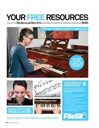 YOURFREERESOURCES
Log in to filesilo.co.uk/bks-A15/ and download your tutorial resources NOW!
EVERYTHING
YOUNEED
TOFOLLOWTHE
TUTORIALS AND
CREATEGREAT
PROJECTS
OVER60TUTORIALFILESTODOWNLOAD
YOURBONUS
RESOURCES
ONFILESILOWE’VEPROVIDED
FREE,EXCLUSIVECONTENTFOR
PIANOFORBEGINNERSREADERS,
INCLUDING…
•Audiofilestoplayalongwith,helpingyou
tocompareyournewskillswiththe
original composition
•Learnleft-andright-handparts
separatelythentogether
•Sheetmusictohelpyoupractisespecific
chordsandscales
•Learnto playinthestyleofyourfavourite
musicalgenrewithourexamples
•Followthesetutorialsto quicklydevelop
yourpiano playing skills
PACKEDWITHFREE
PREMIUMCONTENT
Goto:http://www.filesilo.co.uk/bks-A15/
Helpfulaudiofiles
Sheetmusicforfree
160 Piano for Beginners
Playdifferentgenrestyles
 